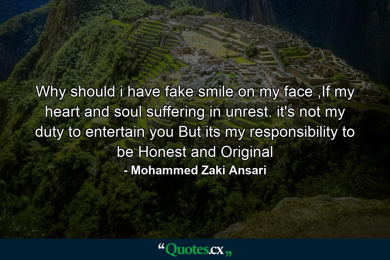 Why should i have fake smile on my face ,If my heart and soul suffering in unrest. it's not my duty to entertain you But its my responsibility to be Honest and Original - Quote by Mohammed Zaki Ansari