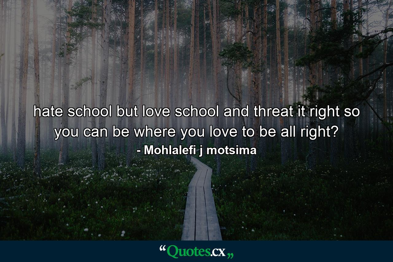 hate school but love school and threat it right so you can be where you love to be all right? - Quote by Mohlalefi j motsima