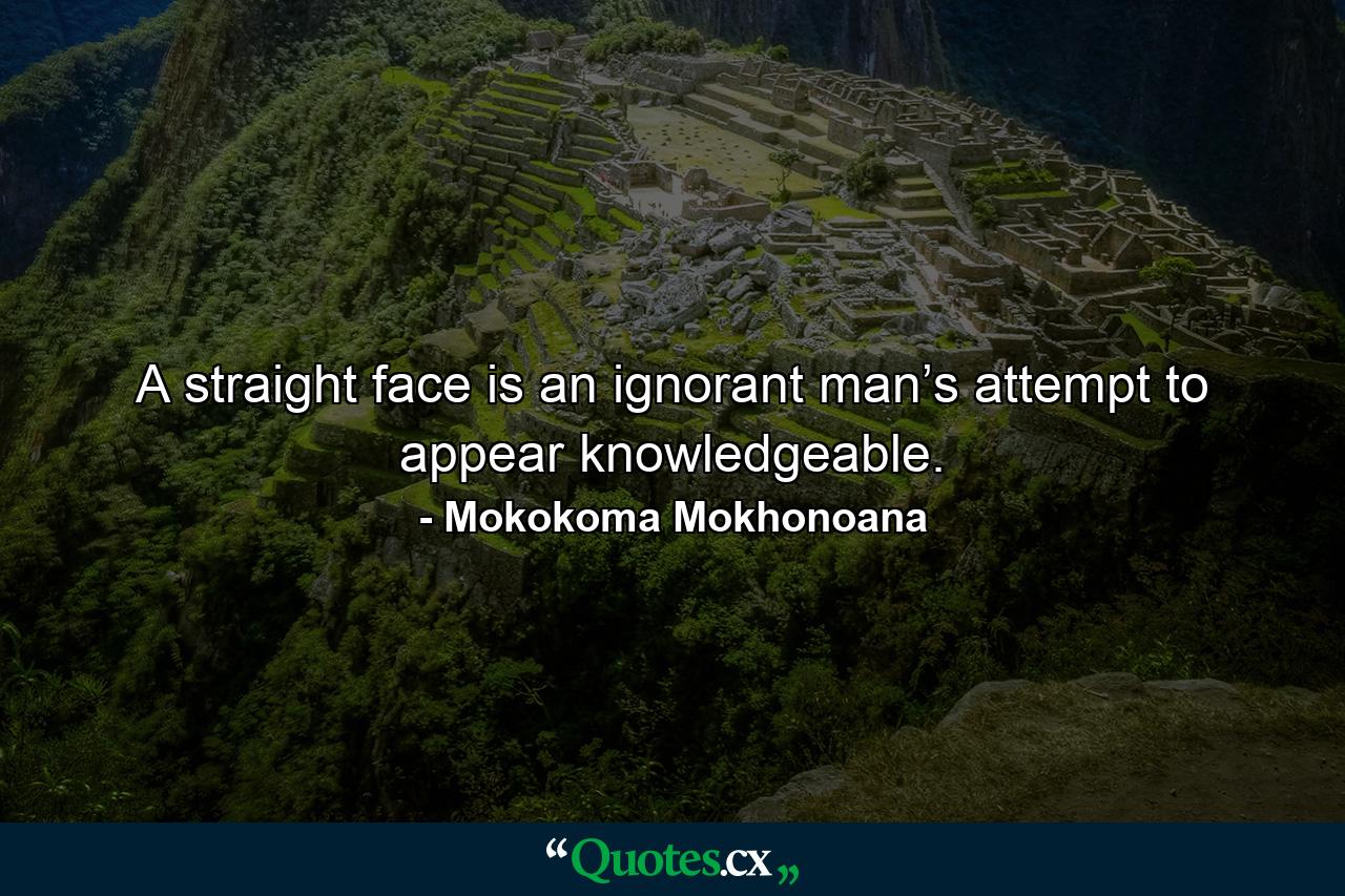 A straight face is an ignorant man’s attempt to appear knowledgeable. - Quote by Mokokoma Mokhonoana