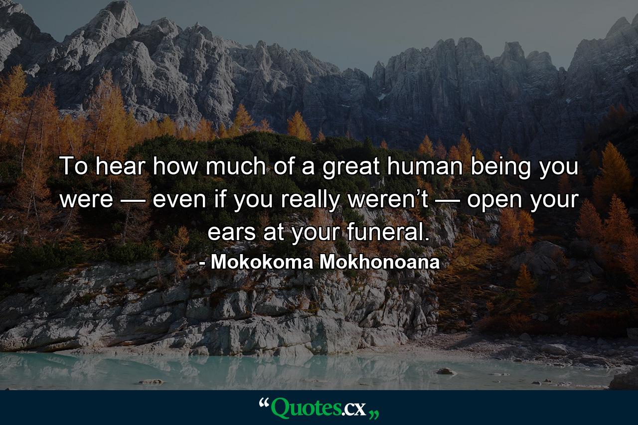 To hear how much of a great human being you were — even if you really weren’t — open your ears at your funeral. - Quote by Mokokoma Mokhonoana