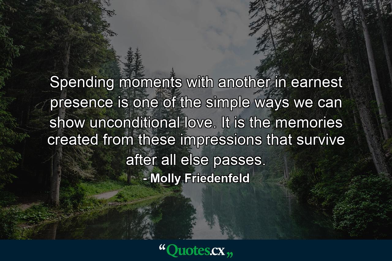 Spending moments with another in earnest presence is one of the simple ways we can show unconditional love. It is the memories created from these impressions that survive after all else passes. - Quote by Molly Friedenfeld