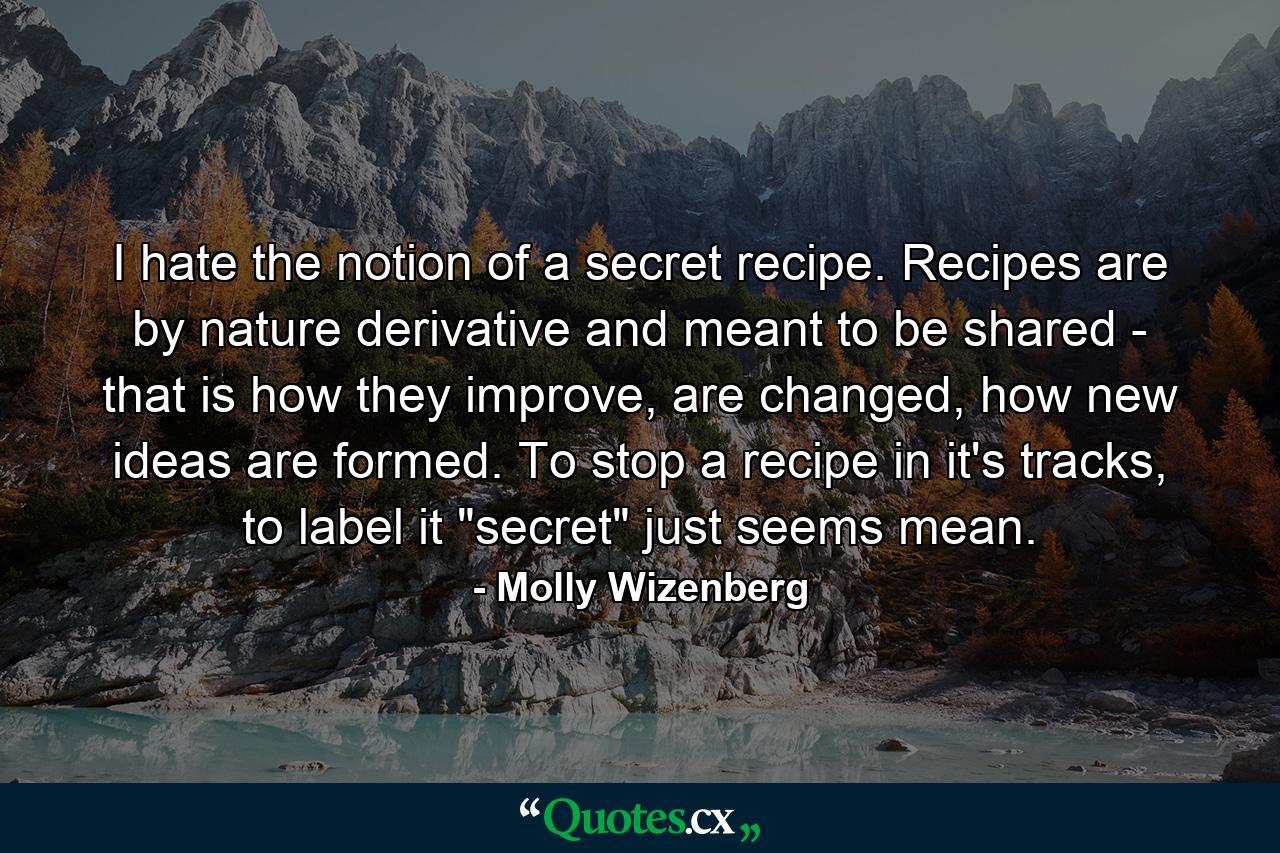 I hate the notion of a secret recipe. Recipes are by nature derivative and meant to be shared - that is how they improve, are changed, how new ideas are formed. To stop a recipe in it's tracks, to label it 