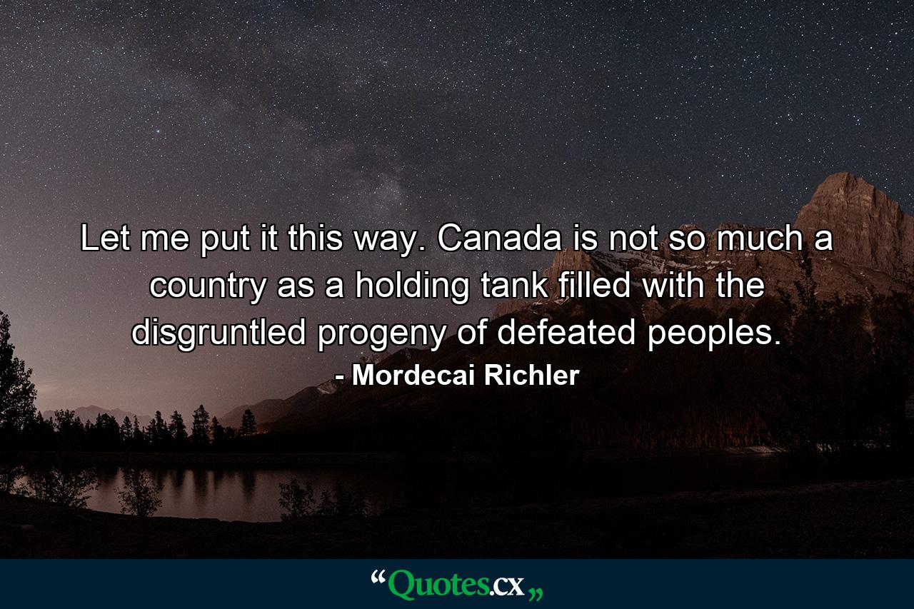 Let me put it this way. Canada is not so much a country as a holding tank filled with the disgruntled progeny of defeated peoples. - Quote by Mordecai Richler