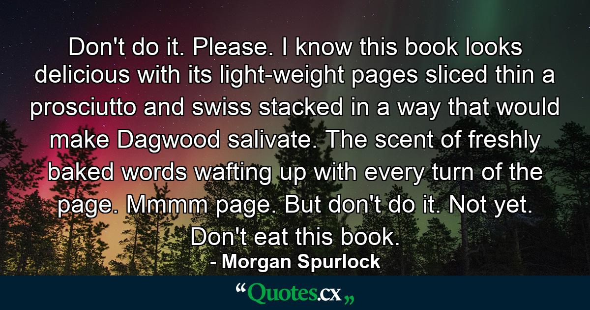 Don't do it. Please. I know this book looks delicious with its light-weight pages sliced thin a prosciutto and swiss stacked in a way that would make Dagwood salivate. The scent of freshly baked words wafting up with every turn of the page. Mmmm page. But don't do it. Not yet. Don't eat this book. - Quote by Morgan Spurlock