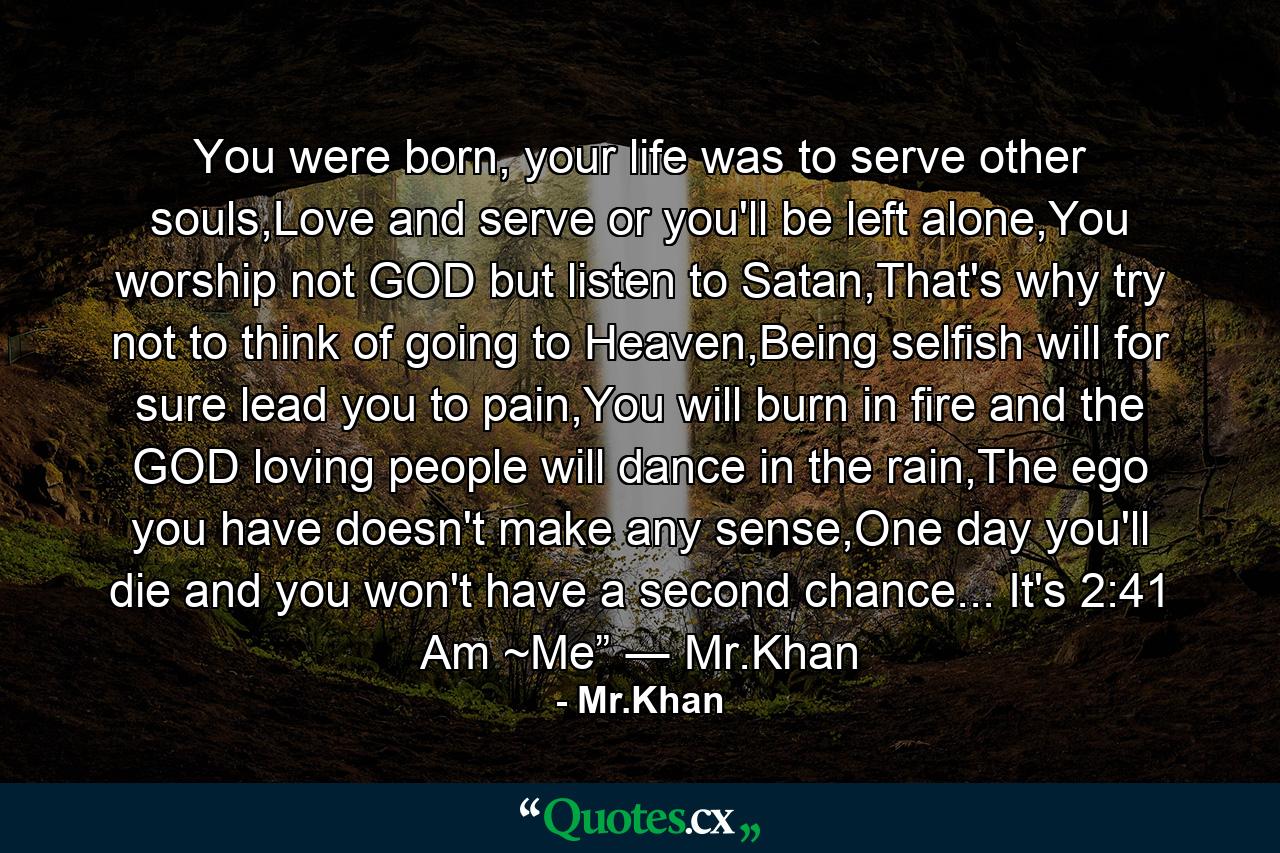 You were born, your life was to serve other souls,Love and serve or you'll be left alone,You worship not GOD but listen to Satan,That's why try not to think of going to Heaven,Being selfish will for sure lead you to pain,You will burn in fire and the GOD loving people will dance in the rain,The ego you have doesn't make any sense,One day you'll die and you won't have a second chance... It's 2:41 Am ~Me” ― Mr.Khan - Quote by Mr.Khan