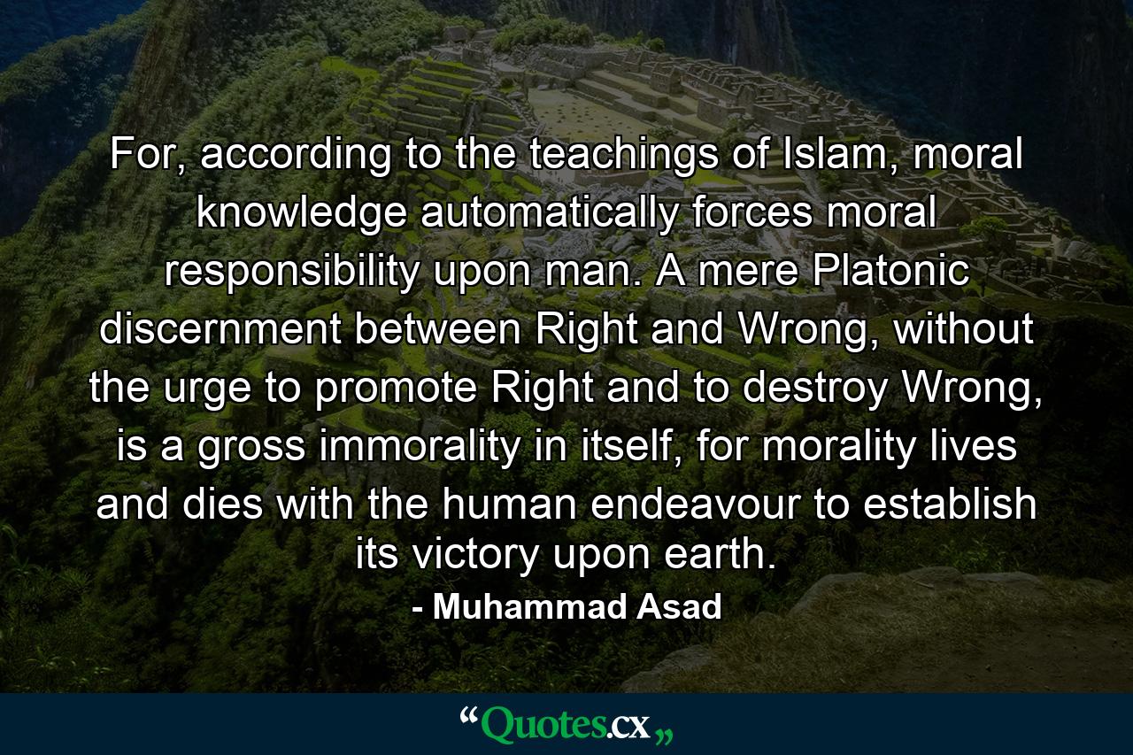 For, according to the teachings of Islam, moral knowledge automatically forces moral responsibility upon man. A mere Platonic discernment between Right and Wrong, without the urge to promote Right and to destroy Wrong, is a gross immorality in itself, for morality lives and dies with the human endeavour to establish its victory upon earth. - Quote by Muhammad Asad