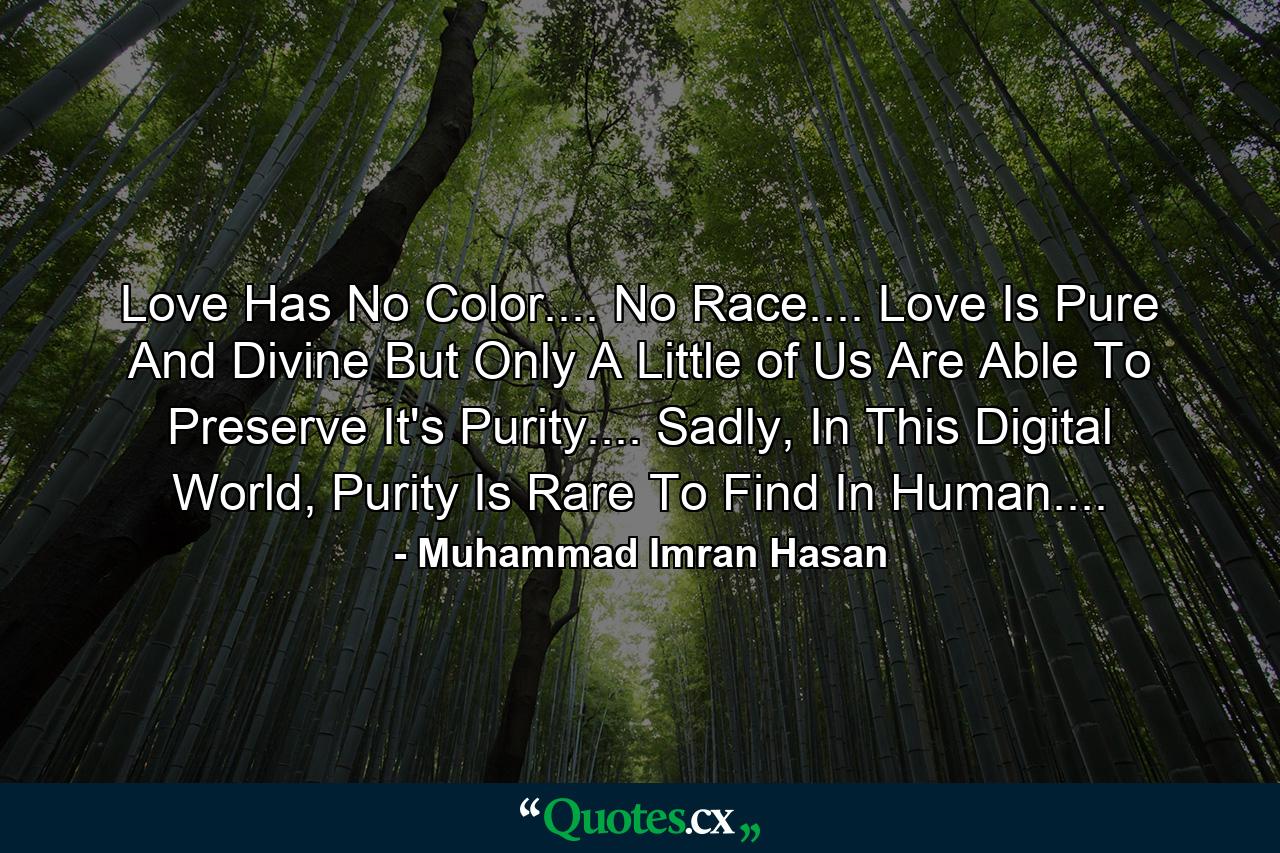 Love Has No Color.... No Race.... Love Is Pure And Divine But Only A Little of Us Are Able To Preserve It's Purity.... Sadly, In This Digital World, Purity Is Rare To Find In Human.... - Quote by Muhammad Imran Hasan