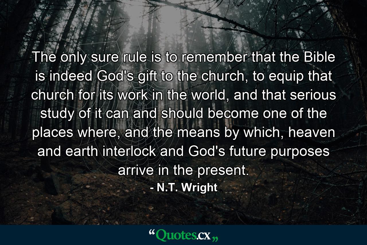 The only sure rule is to remember that the Bible is indeed God's gift to the church, to equip that church for its work in the world, and that serious study of it can and should become one of the places where, and the means by which, heaven and earth interlock and God's future purposes arrive in the present. - Quote by N.T. Wright