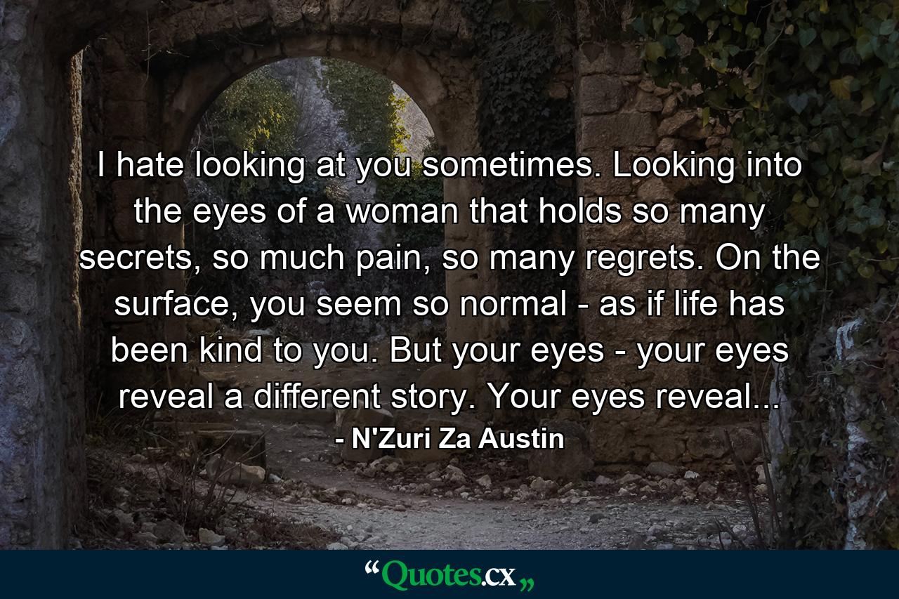 I hate looking at you sometimes. Looking into the eyes of a woman that holds so many secrets, so much pain, so many regrets. On the surface, you seem so normal - as if life has been kind to you. But your eyes - your eyes reveal a different story. Your eyes reveal... - Quote by N'Zuri Za Austin