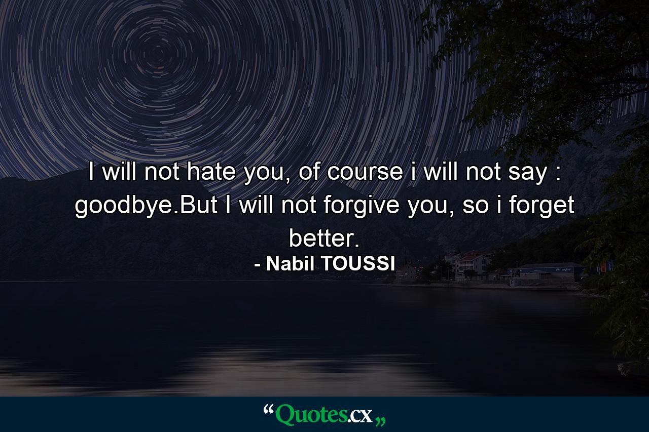 I will not hate you, of course i will not say : goodbye.But I will not forgive you, so i forget better. - Quote by Nabil TOUSSI