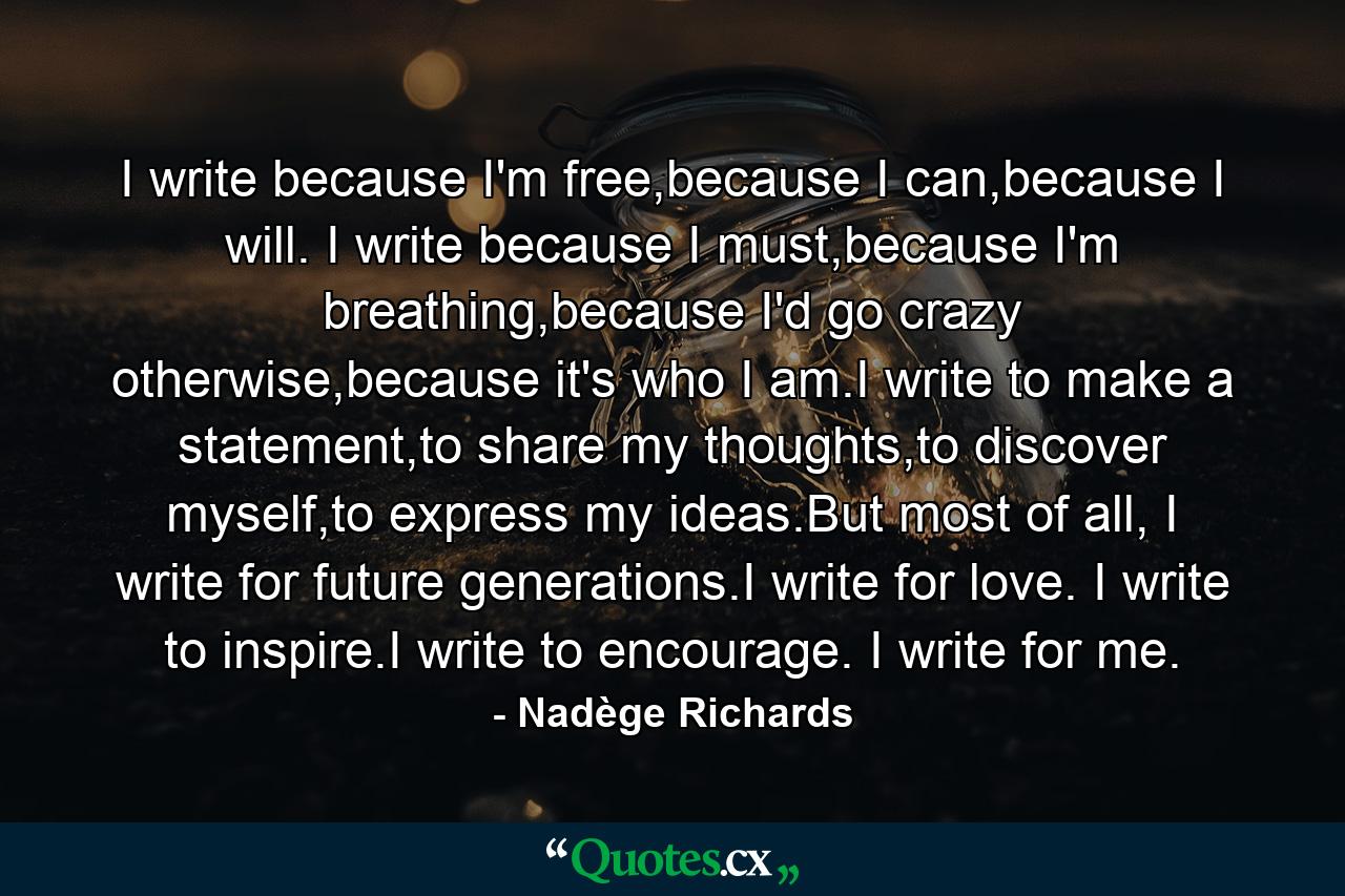 I write because I'm free,because I can,because I will. I write because I must,because I'm breathing,because I'd go crazy otherwise,because it's who I am.I write to make a statement,to share my thoughts,to discover myself,to express my ideas.But most of all, I write for future generations.I write for love. I write to inspire.I write to encourage. I write for me. - Quote by Nadège Richards