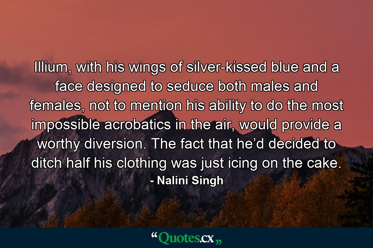 Illium, with his wings of silver-kissed blue and a face designed to seduce both males and females, not to mention his ability to do the most impossible acrobatics in the air, would provide a worthy diversion. The fact that he’d decided to ditch half his clothing was just icing on the cake. - Quote by Nalini Singh