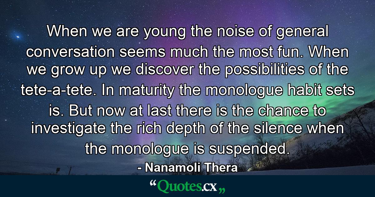 When we are young the noise of general conversation seems much the most fun. When we grow up we discover the possibilities of the tete-a-tete. In maturity the monologue habit sets is. But now at last there is the chance to investigate the rich depth of the silence when the monologue is suspended. - Quote by Nanamoli Thera