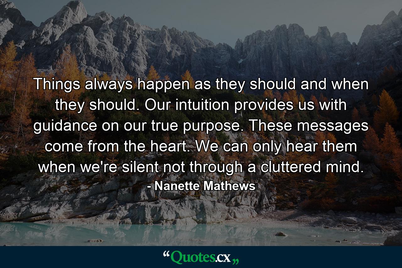 Things always happen as they should and when they should. Our intuition provides us with guidance on our true purpose. These messages come from the heart. We can only hear them when we're silent not through a cluttered mind. - Quote by Nanette Mathews