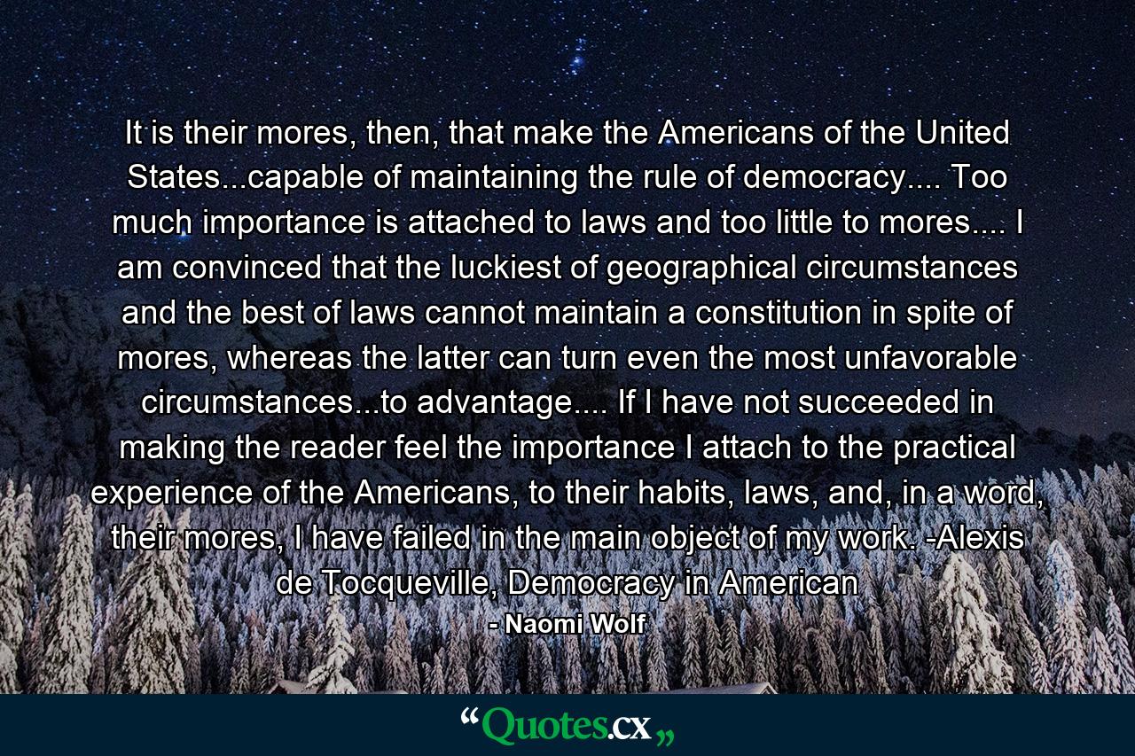 It is their mores, then, that make the Americans of the United States...capable of maintaining the rule of democracy.... Too much importance is attached to laws and too little to mores.... I am convinced that the luckiest of geographical circumstances and the best of laws cannot maintain a constitution in spite of mores, whereas the latter can turn even the most unfavorable circumstances...to advantage.... If I have not succeeded in making the reader feel the importance I attach to the practical experience of the Americans, to their habits, laws, and, in a word, their mores, I have failed in the main object of my work. -Alexis de Tocqueville, Democracy in American - Quote by Naomi Wolf