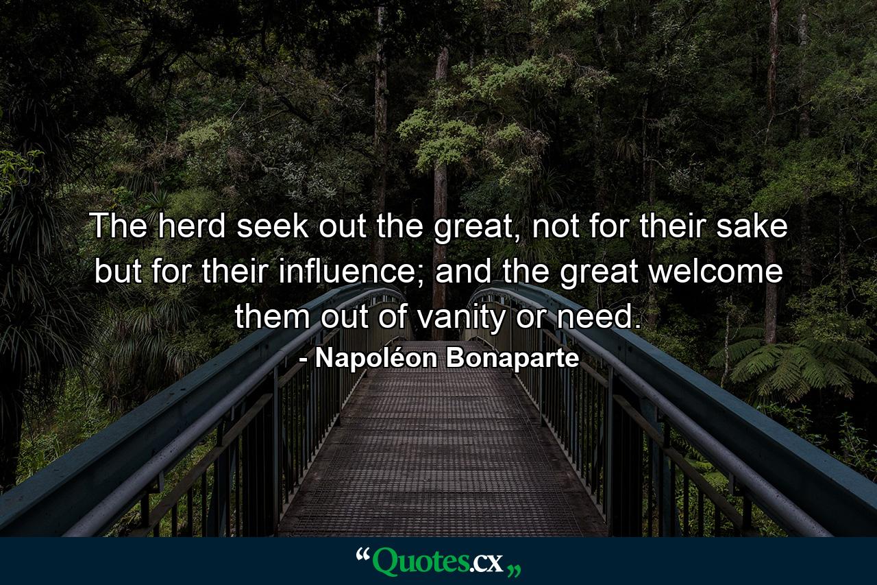 The herd seek out the great, not for their sake but for their influence; and the great welcome them out of vanity or need. - Quote by Napoléon Bonaparte