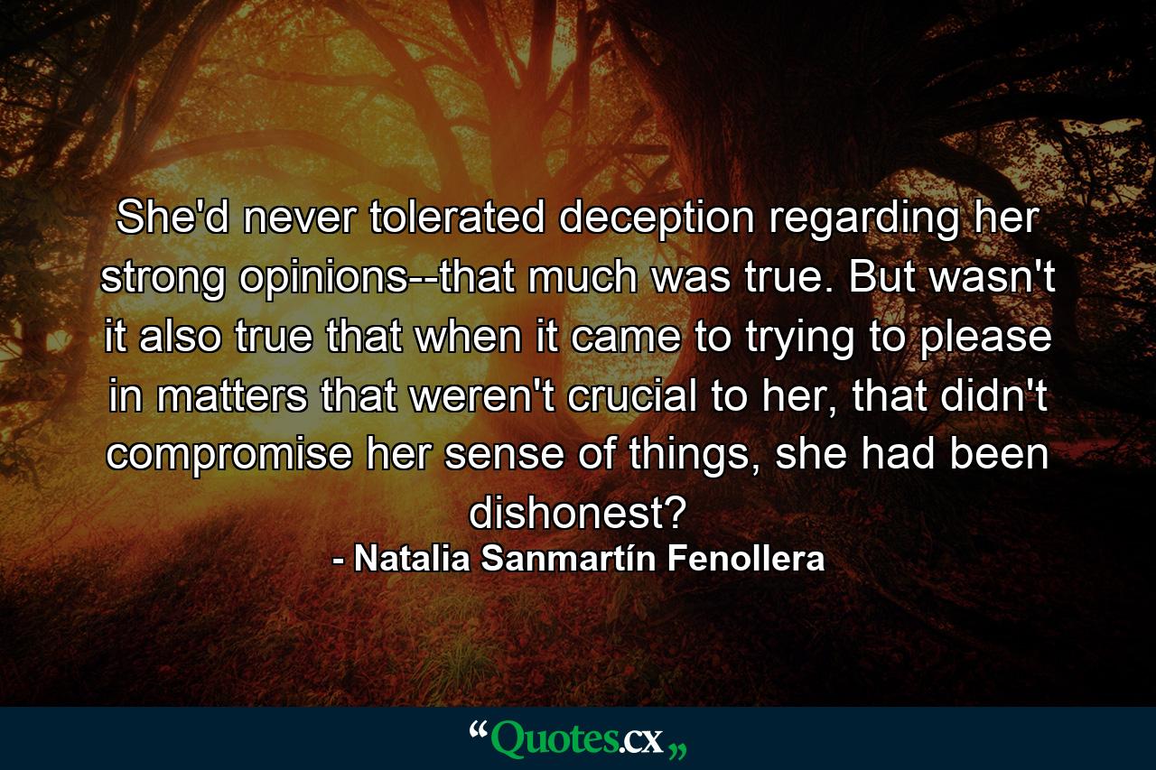 She'd never tolerated deception regarding her strong opinions--that much was true. But wasn't it also true that when it came to trying to please in matters that weren't crucial to her, that didn't compromise her sense of things, she had been dishonest? - Quote by Natalia Sanmartín Fenollera