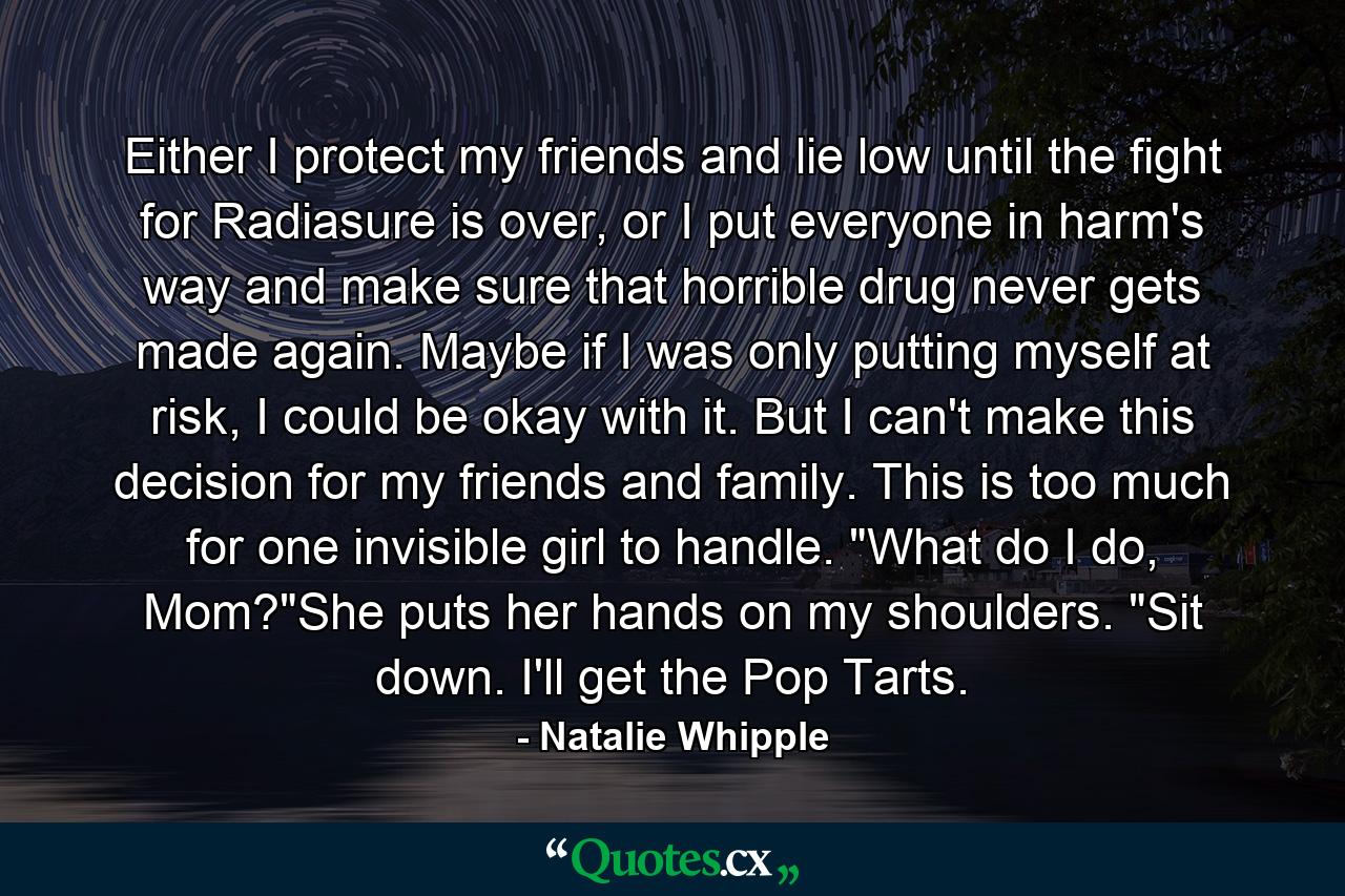 Either I protect my friends and lie low until the fight for Radiasure is over, or I put everyone in harm's way and make sure that horrible drug never gets made again. Maybe if I was only putting myself at risk, I could be okay with it. But I can't make this decision for my friends and family. This is too much for one invisible girl to handle. 