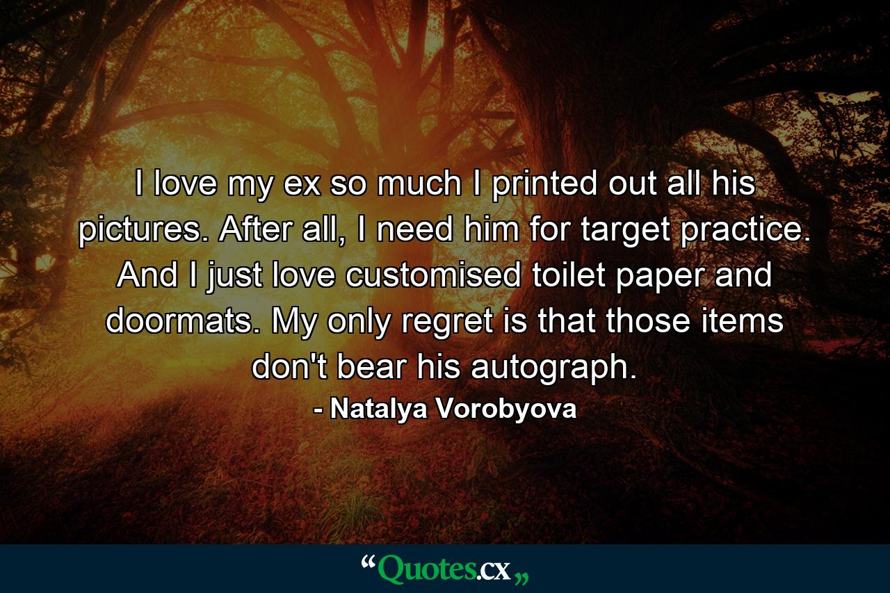 I love my ex so much I printed out all his pictures. After all, I need him for target practice. And I just love customised toilet paper and doormats. My only regret is that those items don't bear his autograph. - Quote by Natalya Vorobyova