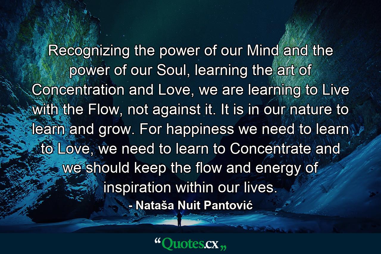 Recognizing the power of our Mind and the power of our Soul, learning the art of Concentration and Love, we are learning to Live with the Flow, not against it. It is in our nature to learn and grow. For happiness we need to learn to Love, we need to learn to Concentrate and we should keep the flow and energy of inspiration within our lives. - Quote by Nataša Nuit Pantović