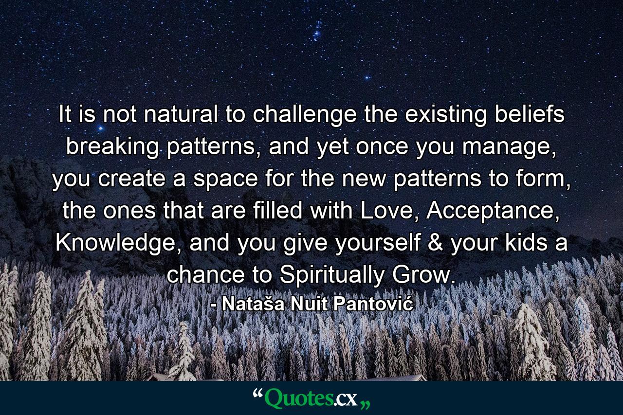 It is not natural to challenge the existing beliefs breaking patterns, and yet once you manage, you create a space for the new patterns to form, the ones that are filled with Love, Acceptance, Knowledge, and you give yourself & your kids a chance to Spiritually Grow. - Quote by Nataša Nuit Pantović