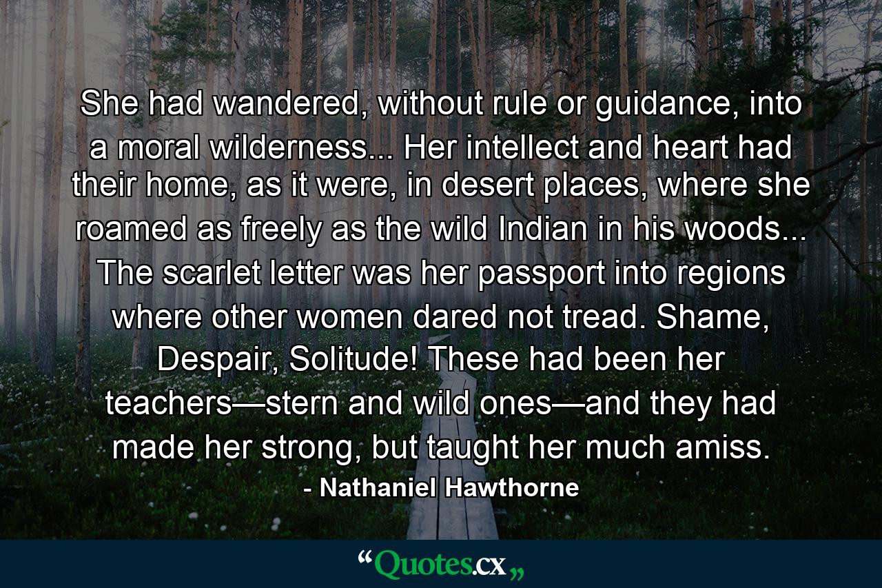 She had wandered, without rule or guidance, into a moral wilderness... Her intellect and heart had their home, as it were, in desert places, where she roamed as freely as the wild Indian in his woods... The scarlet letter was her passport into regions where other women dared not tread. Shame, Despair, Solitude! These had been her teachers—stern and wild ones—and they had made her strong, but taught her much amiss. - Quote by Nathaniel Hawthorne