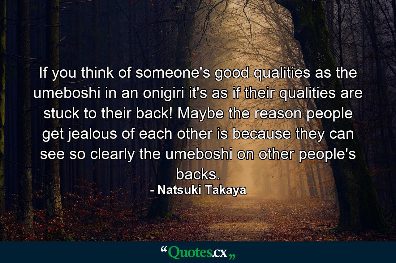 If you think of someone's good qualities as the umeboshi in an onigiri it's as if their qualities are stuck to their back! Maybe the reason people get jealous of each other is because they can see so clearly the umeboshi on other people's backs. - Quote by Natsuki Takaya