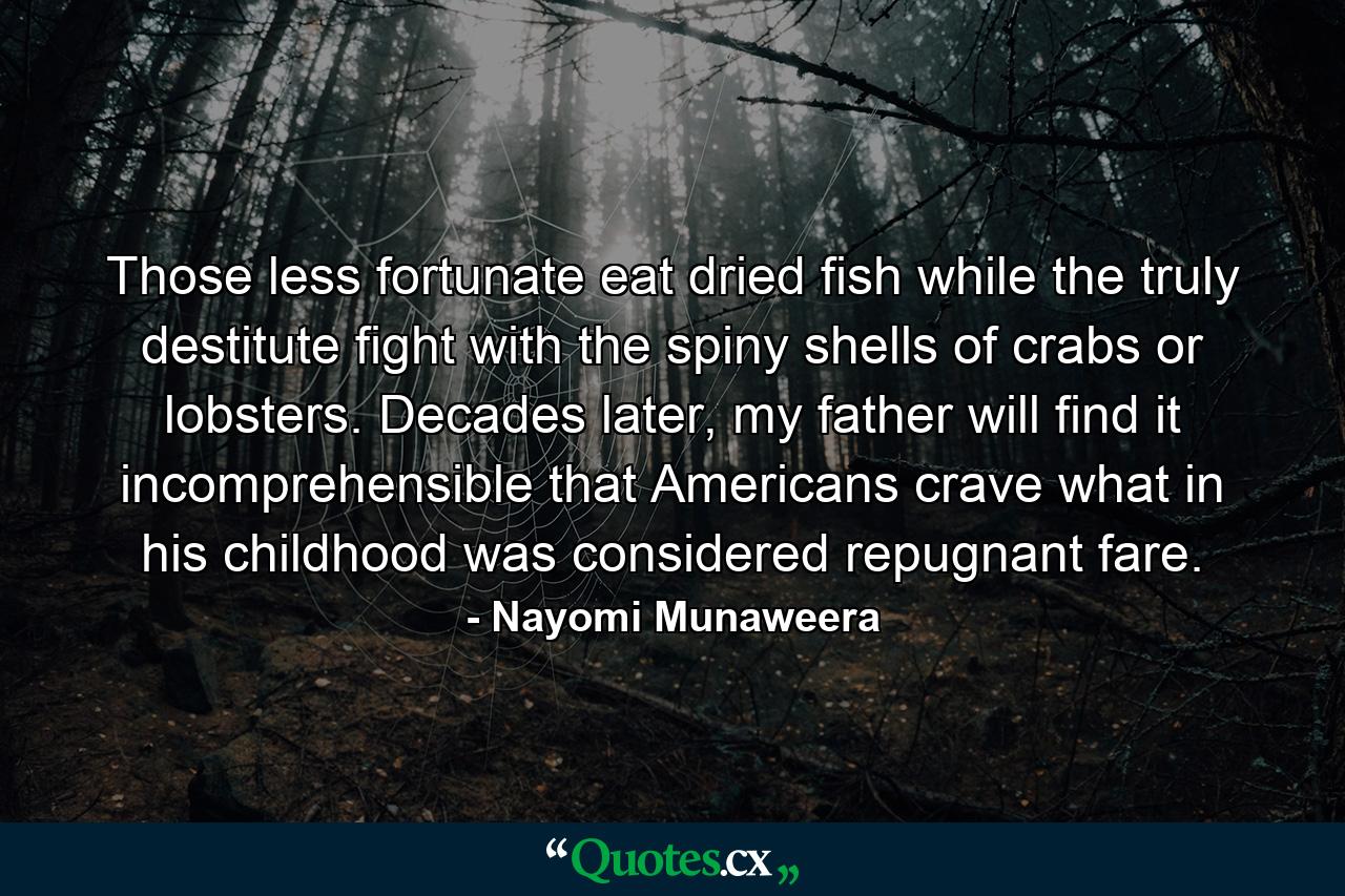 Those less fortunate eat dried fish while the truly destitute fight with the spiny shells of crabs or lobsters. Decades later, my father will find it incomprehensible that Americans crave what in his childhood was considered repugnant fare. - Quote by Nayomi Munaweera