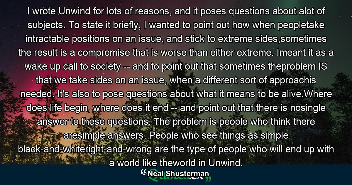 I wrote Unwind for lots of reasons, and it poses questions about alot of subjects. To state it briefly, I wanted to point out how when peopletake intractable positions on an issue, and stick to extreme sides,sometimes the result is a compromise that is worse than either extreme. Imeant it as a wake up call to society -- and to point out that sometimes theproblem IS that we take sides on an issue, when a different sort of approachis needed. It's also to pose questions about what it means to be alive.Where does life begin, where does it end -- and point out that there is nosingle answer to these questions. The problem is people who think there aresimple answers. People who see things as simple black-and-whiteright-and-wrong are the type of people who will end up with a world like theworld in Unwind. - Quote by Neal Shusterman