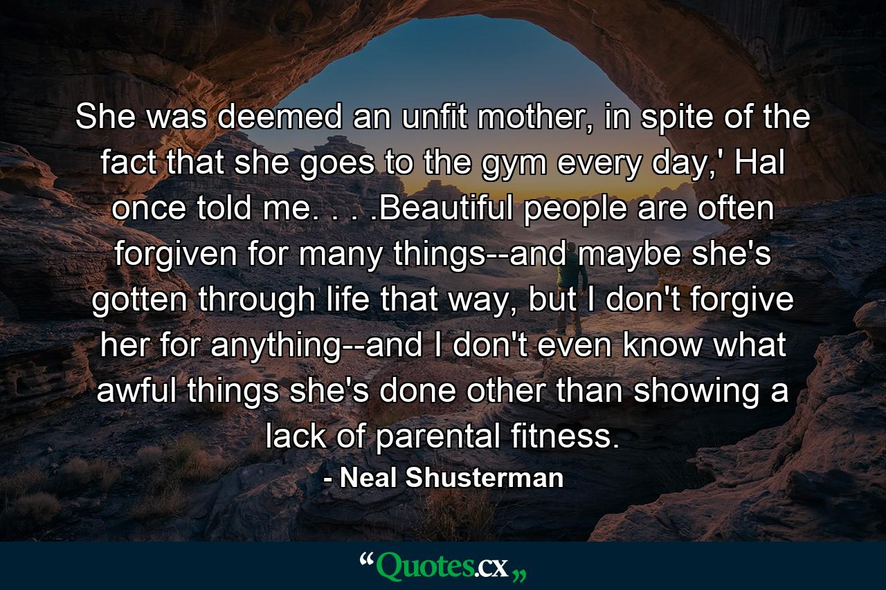 She was deemed an unfit mother, in spite of the fact that she goes to the gym every day,' Hal once told me. . . .Beautiful people are often forgiven for many things--and maybe she's gotten through life that way, but I don't forgive her for anything--and I don't even know what awful things she's done other than showing a lack of parental fitness. - Quote by Neal Shusterman