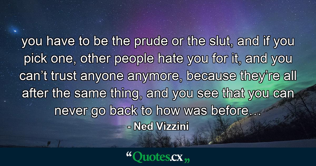 you have to be the prude or the slut, and if you pick one, other people hate you for it, and you can’t trust anyone anymore, because they’re all after the same thing, and you see that you can never go back to how was before… - Quote by Ned Vizzini