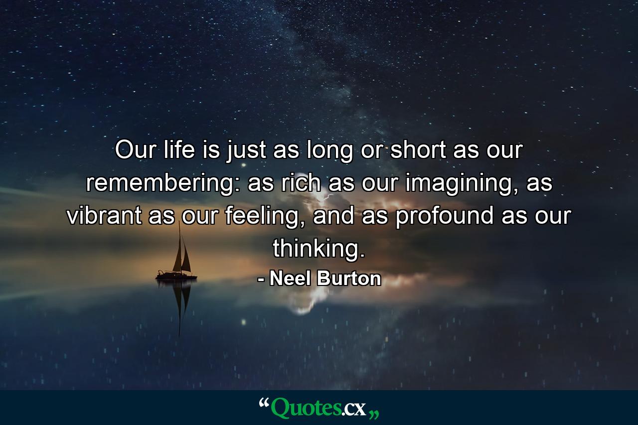 Our life is just as long or short as our remembering: as rich as our imagining, as vibrant as our feeling, and as profound as our thinking. - Quote by Neel Burton