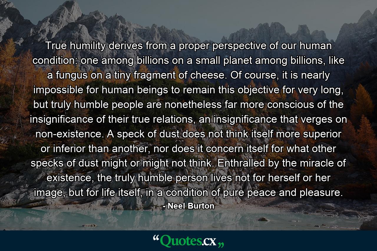 True humility derives from a proper perspective of our human condition: one among billions on a small planet among billions, like a fungus on a tiny fragment of cheese. Of course, it is nearly impossible for human beings to remain this objective for very long, but truly humble people are nonetheless far more conscious of the insignificance of their true relations, an insignificance that verges on non-existence. A speck of dust does not think itself more superior or inferior than another, nor does it concern itself for what other specks of dust might or might not think. Enthralled by the miracle of existence, the truly humble person lives not for herself or her image, but for life itself, in a condition of pure peace and pleasure. - Quote by Neel Burton