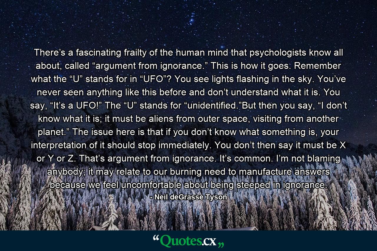 There’s a fascinating frailty of the human mind that psychologists know all about, called “argument from ignorance.” This is how it goes. Remember what the “U” stands for in “UFO”? You see lights flashing in the sky. You’ve never seen anything like this before and don’t understand what it is. You say, “It’s a UFO!” The “U” stands for “unidentified.”But then you say, “I don’t know what it is; it must be aliens from outer space, visiting from another planet.” The issue here is that if you don’t know what something is, your interpretation of it should stop immediately. You don’t then say it must be X or Y or Z. That’s argument from ignorance. It’s common. I’m not blaming anybody; it may relate to our burning need to manufacture answers because we feel uncomfortable about being steeped in ignorance. - Quote by Neil deGrasse Tyson