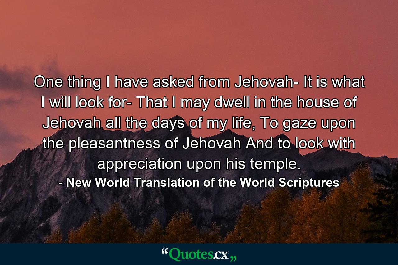 One thing I have asked from Jehovah- It is what I will look for- That I may dwell in the house of Jehovah all the days of my life, To gaze upon the pleasantness of Jehovah And to look with appreciation upon his temple. - Quote by New World Translation of the World Scriptures