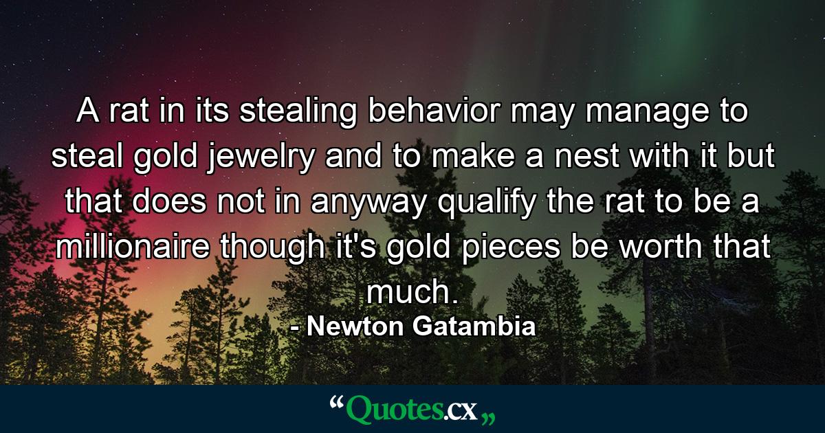 A rat in its stealing behavior may manage to steal gold jewelry and to make a nest with it but that does not in anyway qualify the rat to be a millionaire though it's gold pieces be worth that much. - Quote by Newton Gatambia