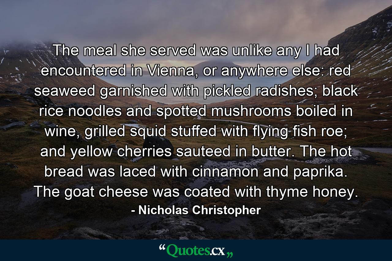 The meal she served was unlike any I had encountered in Vienna, or anywhere else: red seaweed garnished with pickled radishes; black rice noodles and spotted mushrooms boiled in wine, grilled squid stuffed with flying fish roe; and yellow cherries sauteed in butter. The hot bread was laced with cinnamon and paprika. The goat cheese was coated with thyme honey. - Quote by Nicholas Christopher