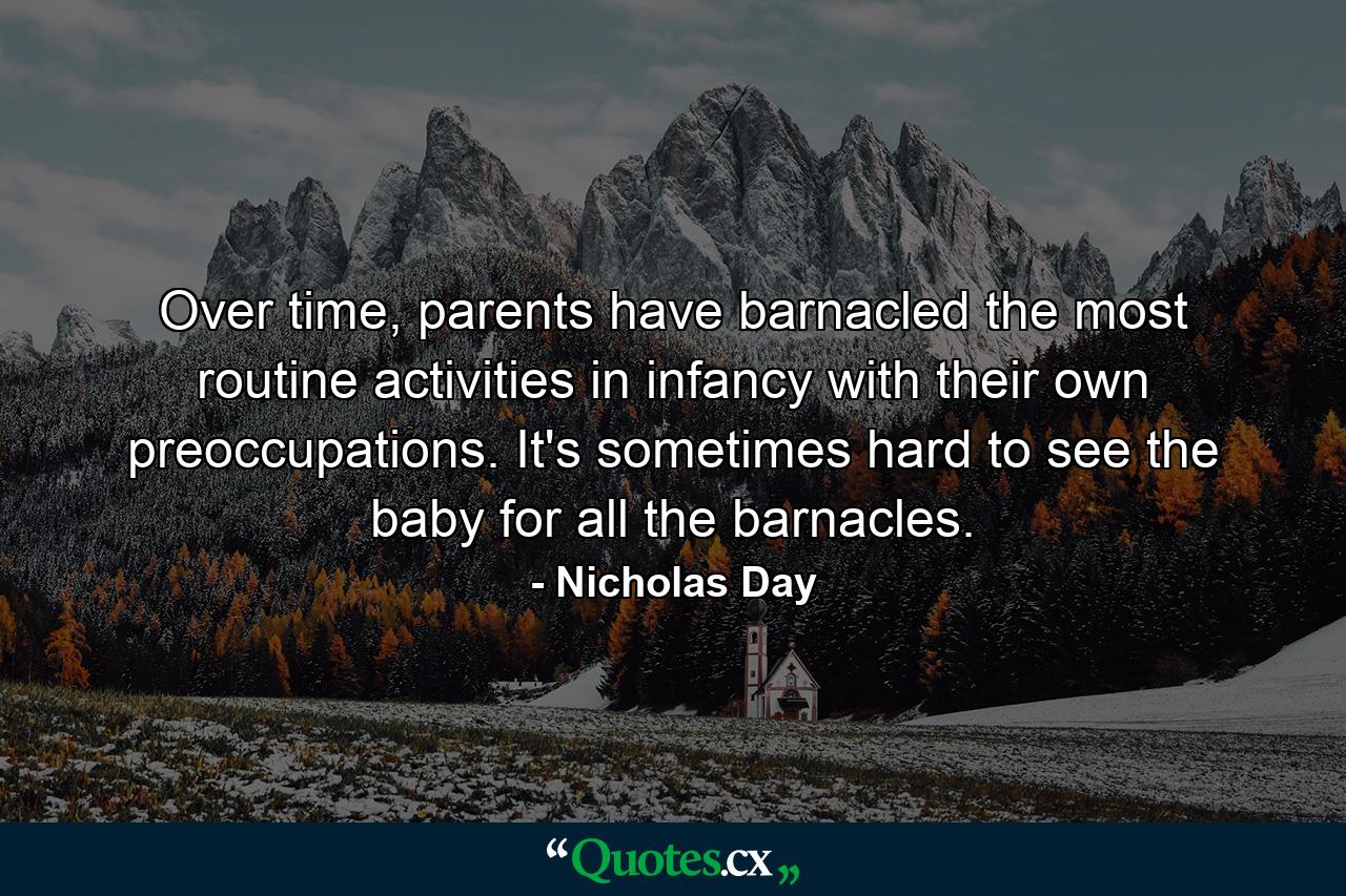 Over time, parents have barnacled the most routine activities in infancy with their own preoccupations. It's sometimes hard to see the baby for all the barnacles. - Quote by Nicholas Day