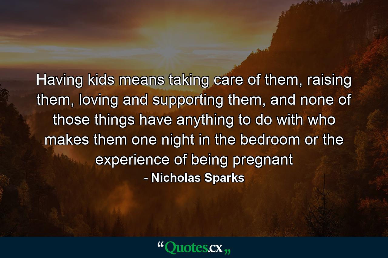 Having kids means taking care of them, raising them, loving and supporting them, and none of those things have anything to do with who makes them one night in the bedroom or the experience of being pregnant - Quote by Nicholas Sparks