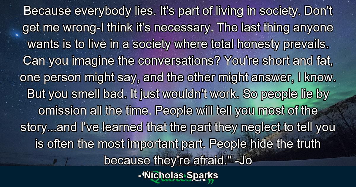 Because everybody lies. It's part of living in society. Don't get me wrong-I think it's necessary. The last thing anyone wants is to live in a society where total honesty prevails. Can you imagine the conversations? You're short and fat, one person might say, and the other might answer, I know. But you smell bad. It just wouldn't work. So people lie by omission all the time. People will tell you most of the story...and I've learned that the part they neglect to tell you is often the most important part. People hide the truth because they're afraid.