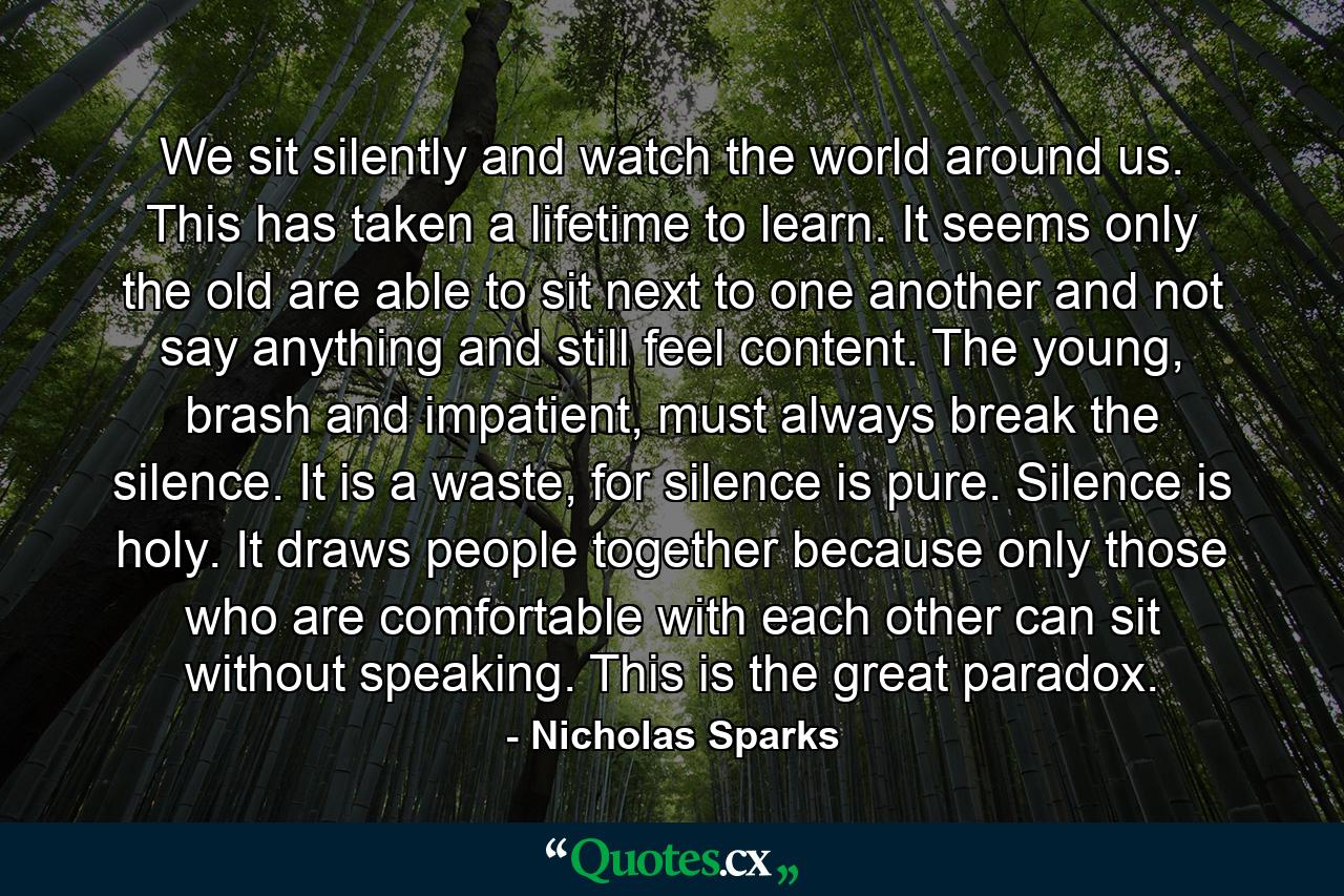 We sit silently and watch the world around us. This has taken a lifetime to learn. It seems only the old are able to sit next to one another and not say anything and still feel content. The young, brash and impatient, must always break the silence. It is a waste, for silence is pure. Silence is holy. It draws people together because only those who are comfortable with each other can sit without speaking. This is the great paradox. - Quote by Nicholas Sparks