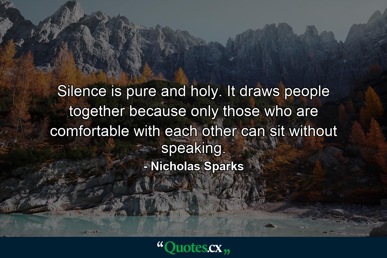 Silence is pure and holy. It draws people together because only those who are comfortable with each other can sit without speaking. - Quote by Nicholas Sparks