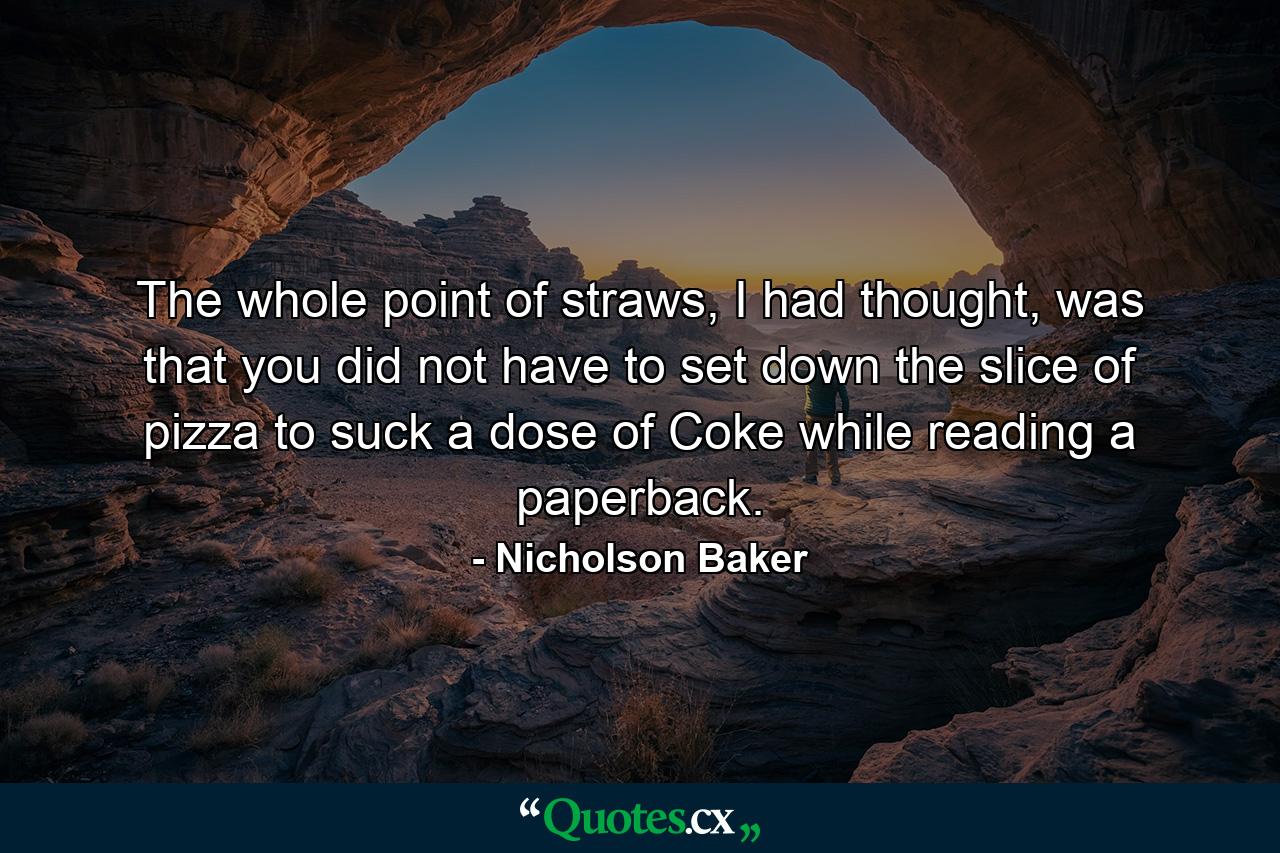 The whole point of straws, I had thought, was that you did not have to set down the slice of pizza to suck a dose of Coke while reading a paperback. - Quote by Nicholson Baker