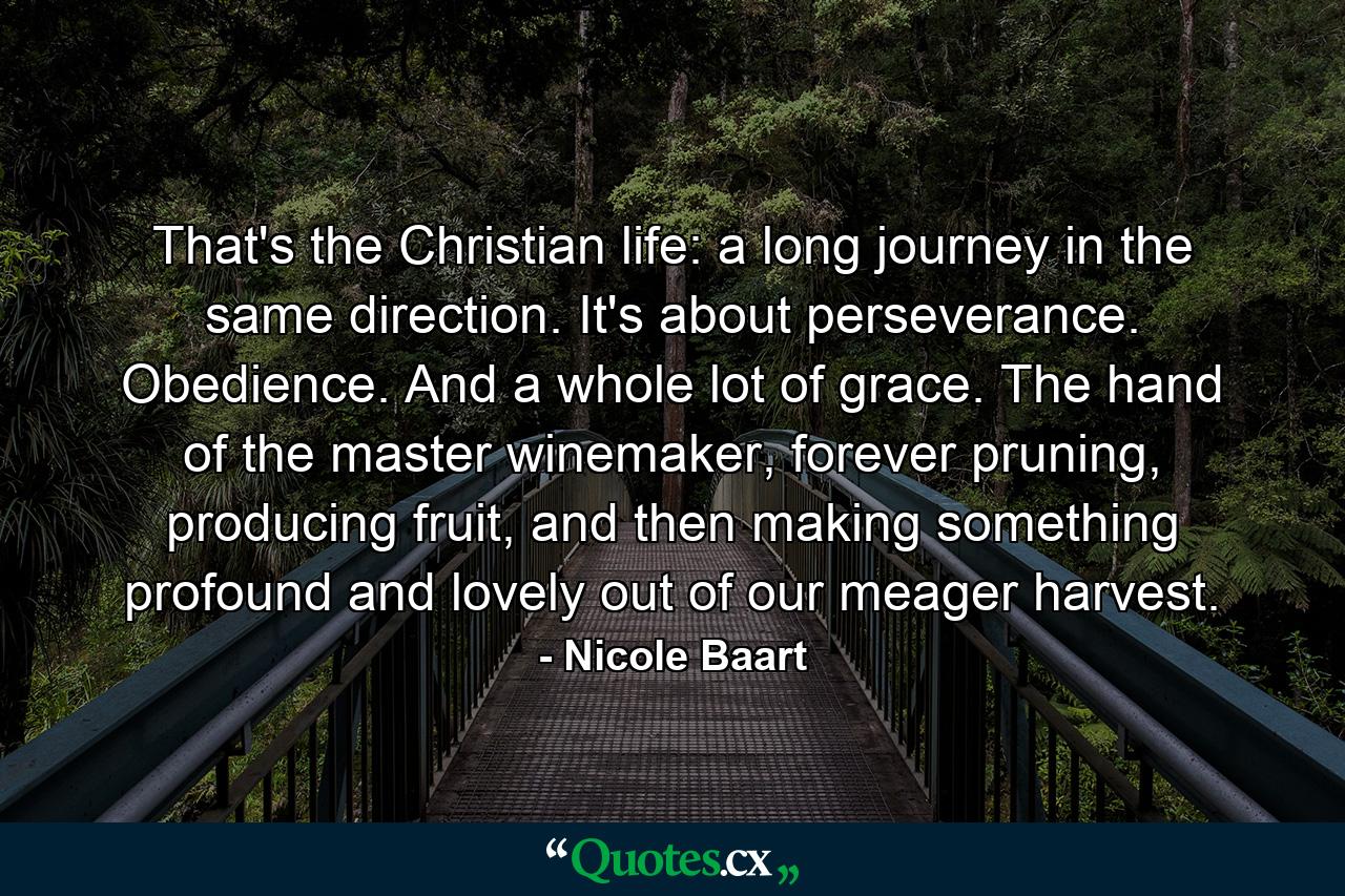 That's the Christian life: a long journey in the same direction. It's about perseverance. Obedience. And a whole lot of grace. The hand of the master winemaker, forever pruning, producing fruit, and then making something profound and lovely out of our meager harvest. - Quote by Nicole Baart