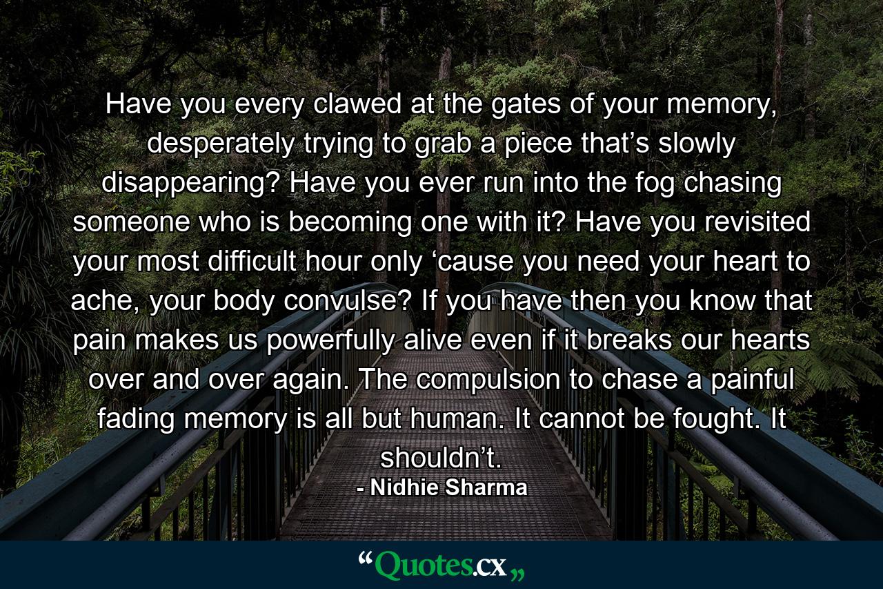 Have you every clawed at the gates of your memory, desperately trying to grab a piece that’s slowly disappearing? Have you ever run into the fog chasing someone who is becoming one with it? Have you revisited your most difficult hour only ‘cause you need your heart to ache, your body convulse? If you have then you know that pain makes us powerfully alive even if it breaks our hearts over and over again. The compulsion to chase a painful fading memory is all but human. It cannot be fought. It shouldn’t. - Quote by Nidhie Sharma