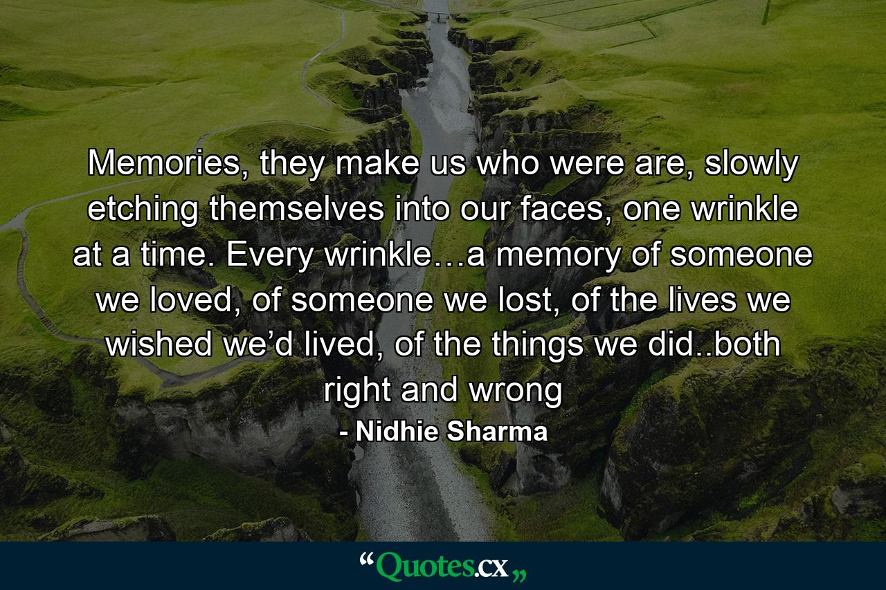 Memories, they make us who were are, slowly etching themselves into our faces, one wrinkle at a time. Every wrinkle…a memory of someone we loved, of someone we lost, of the lives we wished we’d lived, of the things we did..both right and wrong - Quote by Nidhie Sharma