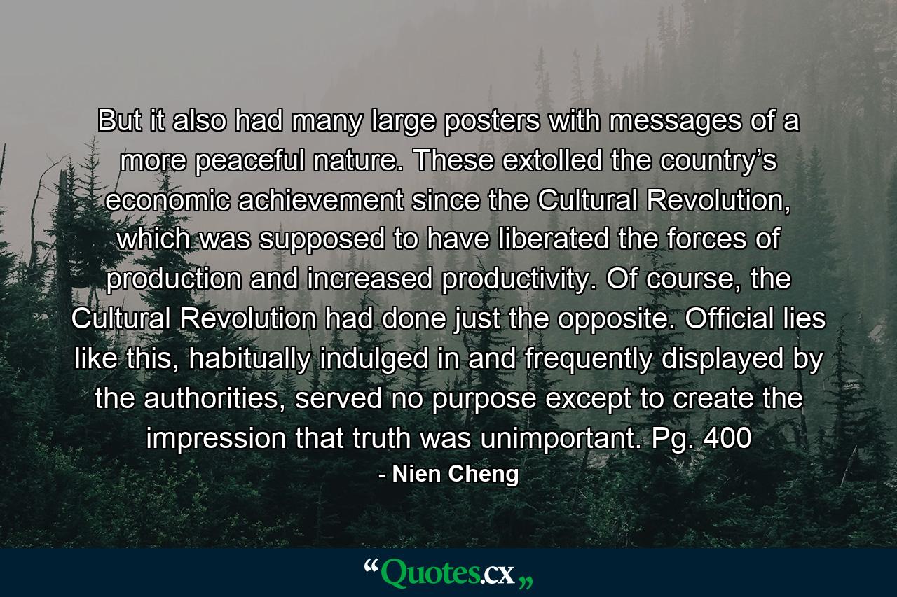 But it also had many large posters with messages of a more peaceful nature. These extolled the country’s economic achievement since the Cultural Revolution, which was supposed to have liberated the forces of production and increased productivity. Of course, the Cultural Revolution had done just the opposite. Official lies like this, habitually indulged in and frequently displayed by the authorities, served no purpose except to create the impression that truth was unimportant. Pg. 400 - Quote by Nien Cheng