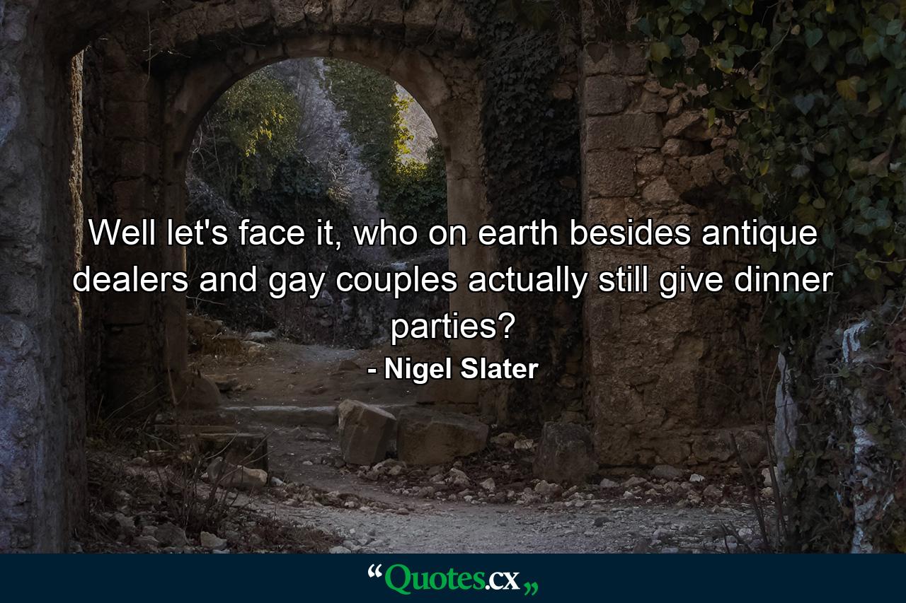 Well let's face it, who on earth besides antique dealers and gay couples actually still give dinner parties? - Quote by Nigel Slater