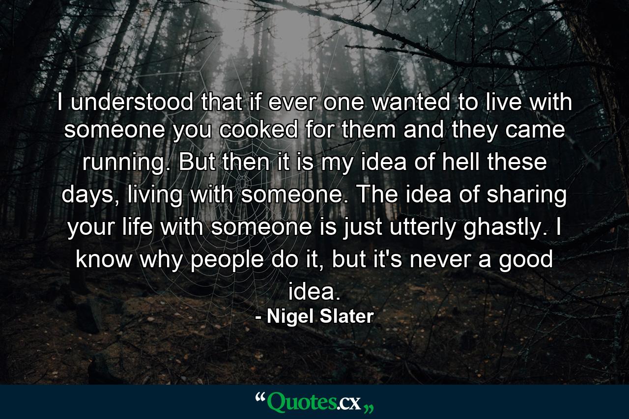 I understood that if ever one wanted to live with someone you cooked for them and they came running. But then it is my idea of hell these days, living with someone. The idea of sharing your life with someone is just utterly ghastly. I know why people do it, but it's never a good idea. - Quote by Nigel Slater