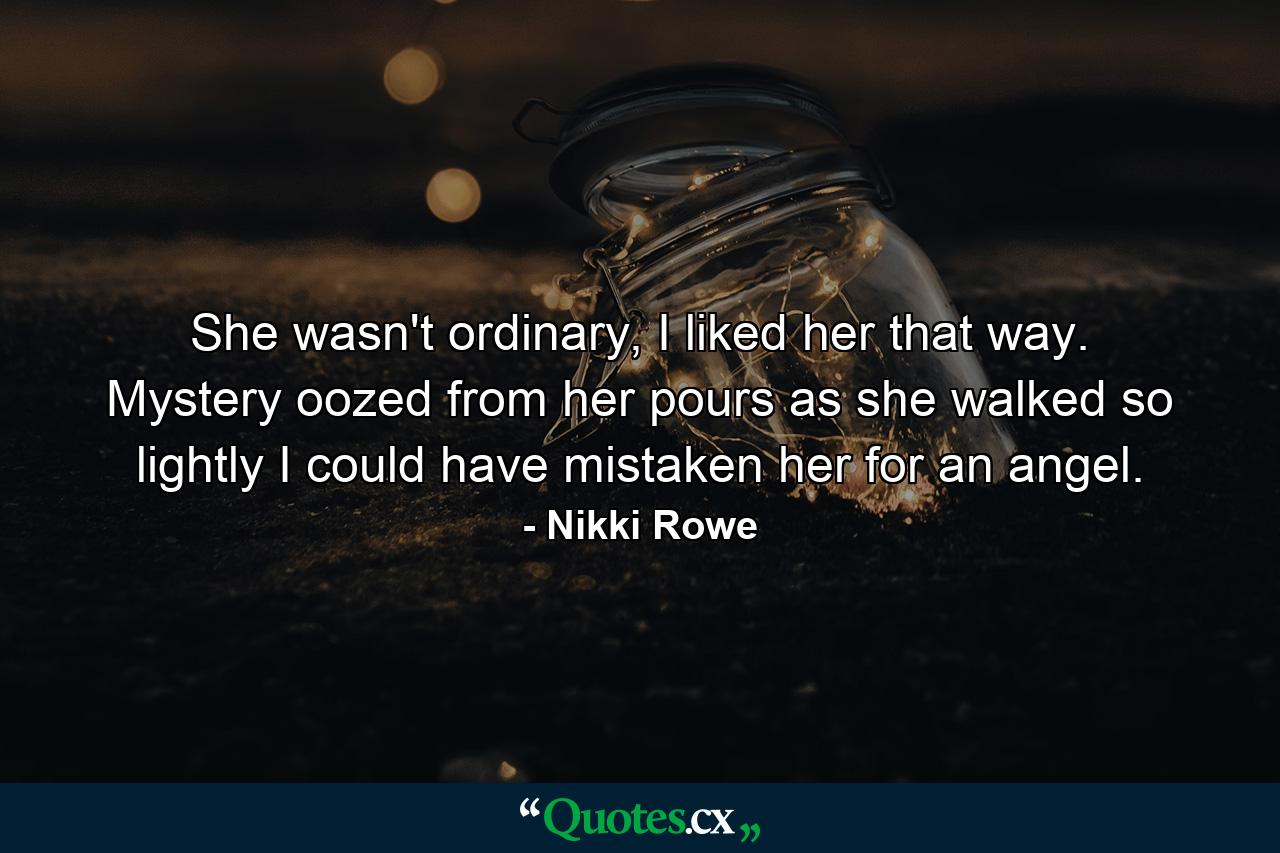 She wasn't ordinary, I liked her that way. Mystery oozed from her pours as she walked so lightly I could have mistaken her for an angel. - Quote by Nikki Rowe